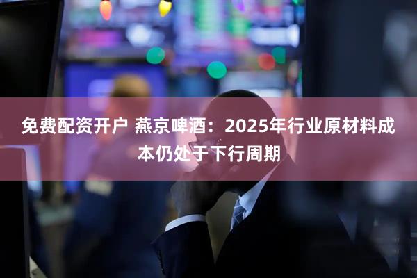 免费配资开户 燕京啤酒：2025年行业原材料成本仍处于下行周期