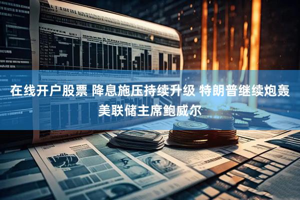 在线开户股票 降息施压持续升级 特朗普继续炮轰美联储主席鲍威尔