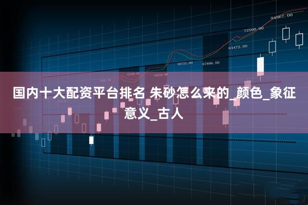 国内十大配资平台排名 朱砂怎么来的_颜色_象征意义_古人