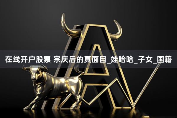 在线开户股票 宗庆后的真面目_娃哈哈_子女_国籍