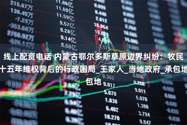线上配资电话 内蒙古鄂尔多斯草原边界纠纷：牧民十五年维权背后的行政困局_王家人_当地政府_承包地
