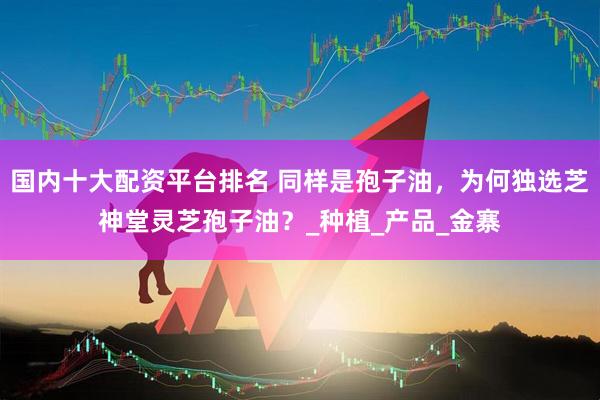 国内十大配资平台排名 同样是孢子油，为何独选芝神堂灵芝孢子油？_种植_产品_金寨