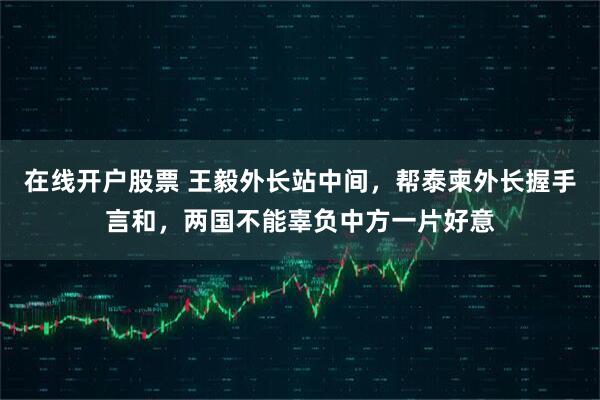 在线开户股票 王毅外长站中间，帮泰柬外长握手言和，两国不能辜负中方一片好意