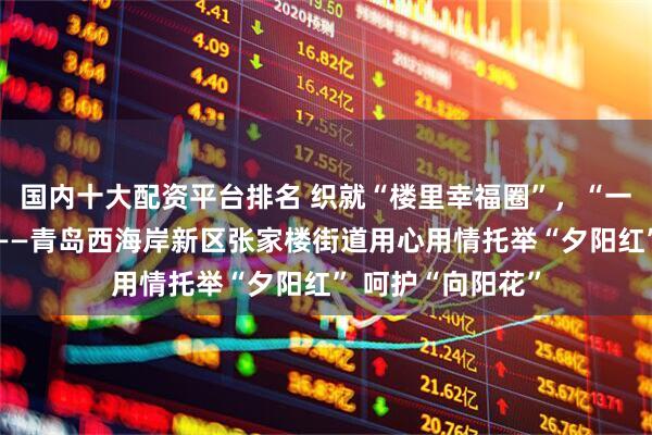 国内十大配资平台排名 织就“楼里幸福圈”，“一老一小”沐春风——青岛西海岸新区张家楼街道用心用情托举“夕阳红” 呵护“向阳花”