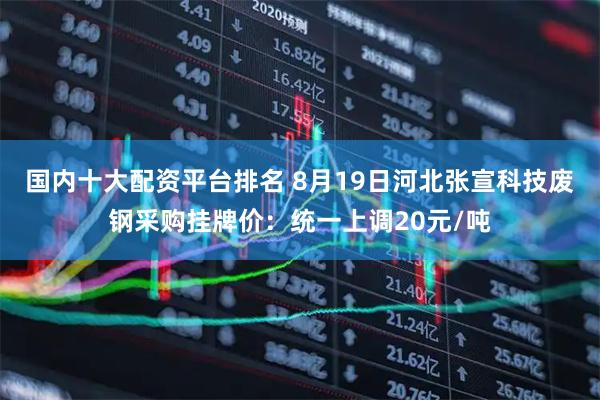 国内十大配资平台排名 8月19日河北张宣科技废钢采购挂牌价：统一上调20元/吨