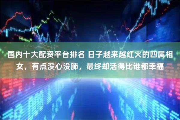 国内十大配资平台排名 日子越来越红火的四属相女，有点没心没肺，最终却活得比谁都幸福
