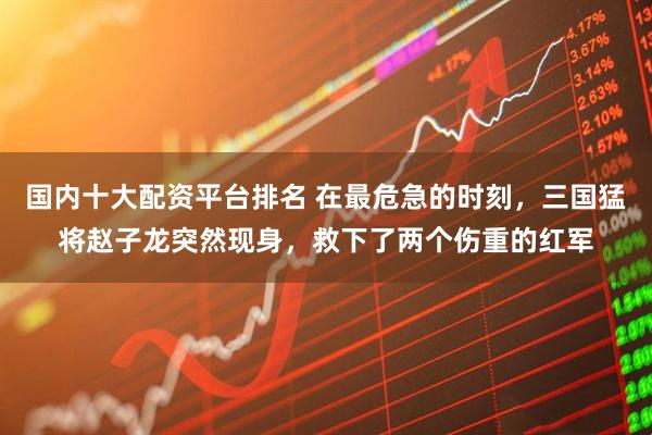 国内十大配资平台排名 在最危急的时刻，三国猛将赵子龙突然现身，救下了两个伤重的红军