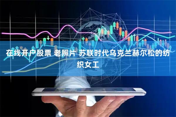 在线开户股票 老照片 苏联时代乌克兰赫尔松的纺织女工