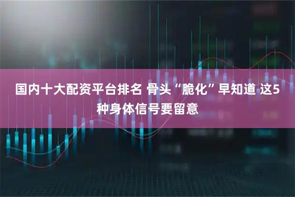 国内十大配资平台排名 骨头“脆化”早知道 这5种身体信号要留意