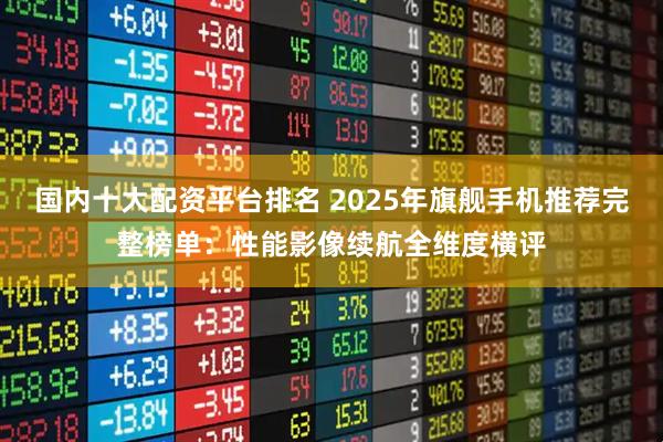 国内十大配资平台排名 2025年旗舰手机推荐完整榜单：性能影像续航全维度横评