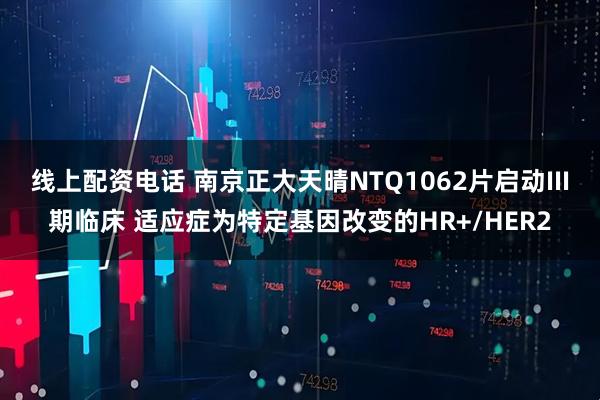 线上配资电话 南京正大天晴NTQ1062片启动III期临床 适应症为特定基因改变的HR+/HER2