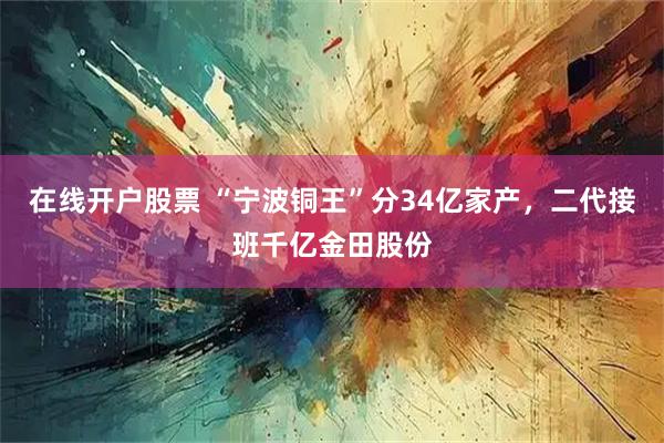 在线开户股票 “宁波铜王”分34亿家产，二代接班千亿金田股份