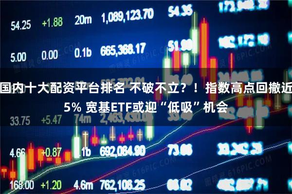 国内十大配资平台排名 不破不立？！指数高点回撤近5% 宽基ETF或迎“低吸”机会