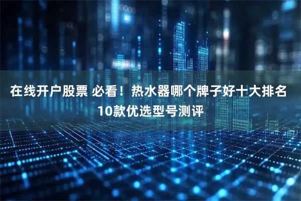 在线开户股票 必看！热水器哪个牌子好十大排名 10款优选型号测评