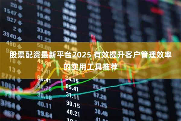 股票配资最新平台2025 有效提升客户管理效率的实用工具推荐