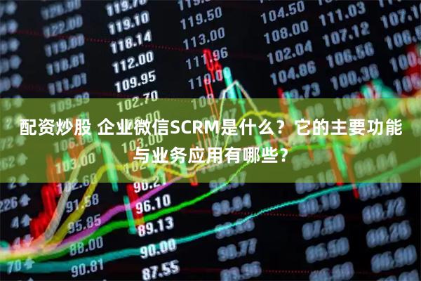 配资炒股 企业微信SCRM是什么？它的主要功能与业务应用有哪些？