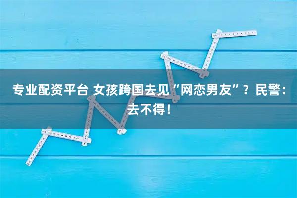 专业配资平台 女孩跨国去见“网恋男友”？民警：去不得！