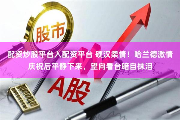 配资炒股平台入配资平台 硬汉柔情！哈兰德激情庆祝后平静下来，望向看台暗自抹泪
