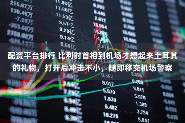 配资平台排行 比利时首相到机场才想起来土耳其的礼物，打开后冲击不小，随即移交机场警察