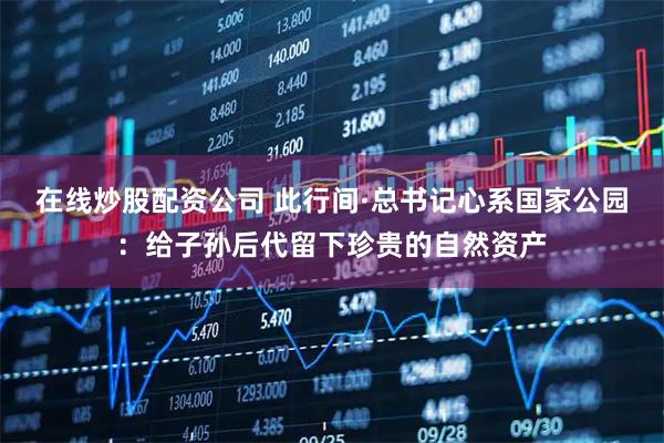 在线炒股配资公司 此行间·总书记心系国家公园：给子孙后代留下珍贵的自然资产