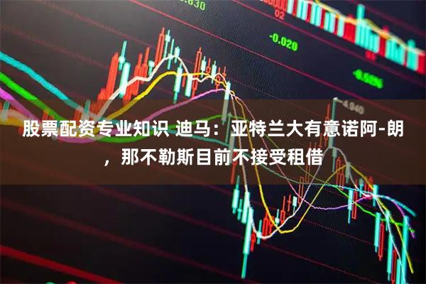 股票配资专业知识 迪马：亚特兰大有意诺阿-朗，那不勒斯目前不接受租借