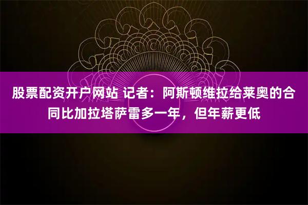 股票配资开户网站 记者：阿斯顿维拉给莱奥的合同比加拉塔萨雷多一年，但年薪更低