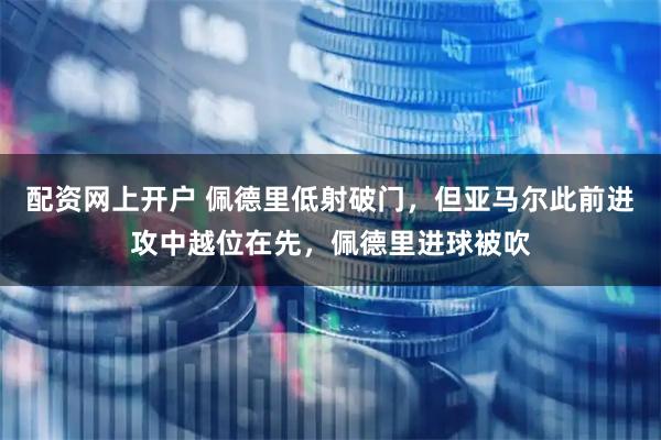 配资网上开户 佩德里低射破门，但亚马尔此前进攻中越位在先，佩德里进球被吹