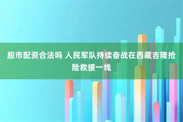 股市配资合法吗 人民军队持续奋战在西藏吉隆抢险救援一线
