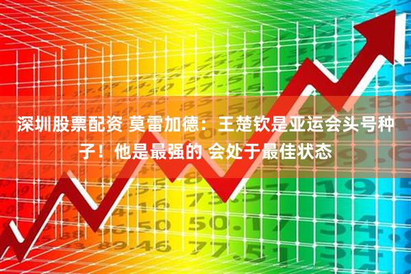 深圳股票配资 莫雷加德：王楚钦是亚运会头号种子！他是最强的 会处于最佳状态