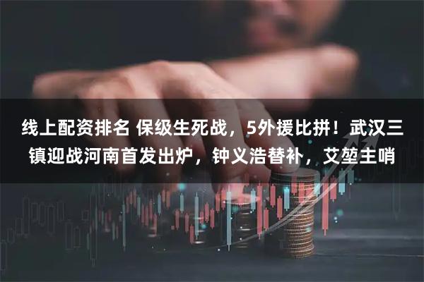 线上配资排名 保级生死战，5外援比拼！武汉三镇迎战河南首发出炉，钟义浩替补，艾堃主哨